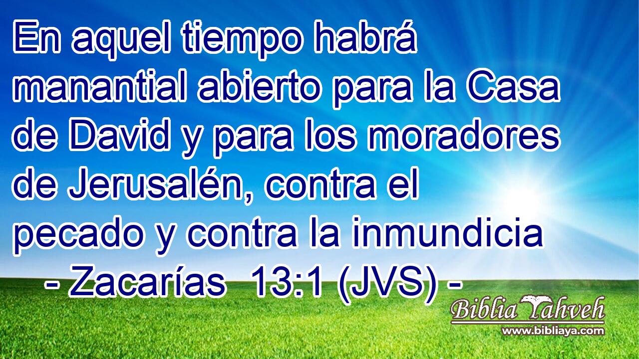 En aquel tiempo habrá manantial abierto para la Casa de David y para los moradores de Jerusalén, contra el pecado y contra la inmundicia