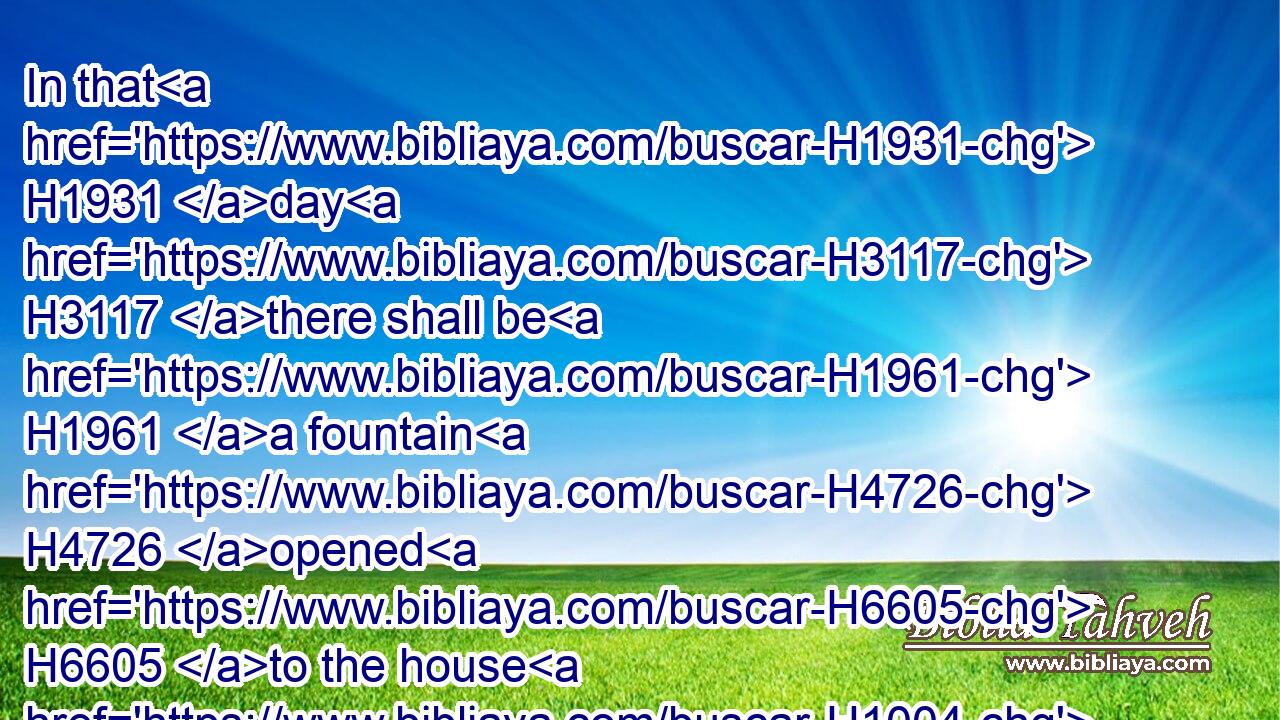 In that H1931 day H3117 there shall be H1961 a fountain H4726 opened H6605 to the house H1004 of David H1732 and to the inhabitants H3427 of Jerusalem H3389 for sin H2403 and for uncleanness.H5079