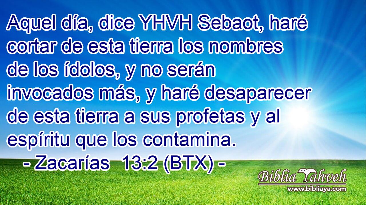 Aquel día, dice YHVH Sebaot, haré cortar de esta tierra los nombres de los ídolos, y no serán invocados más, y haré desaparecer de esta tierra a sus profetas y al espíritu que los contamina.