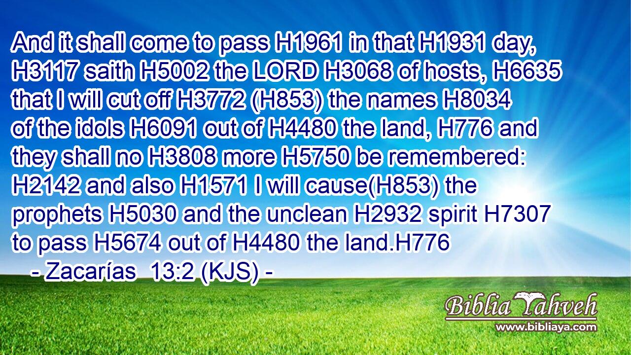 And it shall come to pass H1961 in that H1931 day, H3117 saith H5002 the LORD H3068 of hosts, H6635 that I will cut off H3772 (H853) the names H8034 of the idols H6091 out of H4480 the land, H776 and they shall no H3808 more H5750 be remembered: H2142 and also H1571 I will cause(H853) the prophets H5030 and the unclean H2932 spirit H7307 to pass H5674 out of H4480 the land.H776
