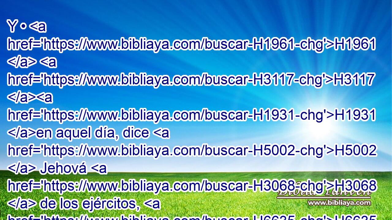 Y • H1961  H3117 H1931 en aquel día, dice H5002  Jehová H3068  de los ejércitos, H6635  quitaré H3772  de H4480 PM la tierra H776  • los nombres H8034  de las imágenes, H6091 H y nunca H3808 ANN más H5750 AsT serán recordados; H2142  y también H1571 CG haré cortar H5674  de H4480 PM la tierra H776  a los profetas H5030 H y al espíritu H7307  de • inmundicia. H2932 H 