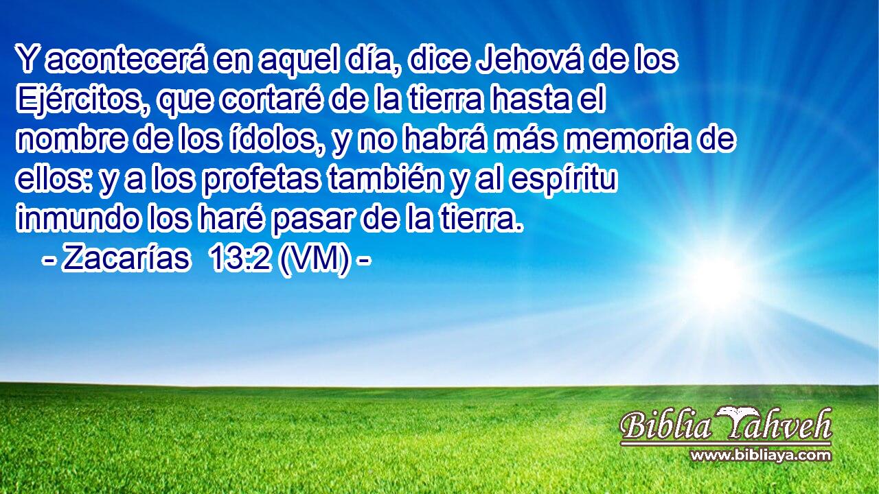  Y acontecerá en aquel día, dice Jehová de los Ejércitos, que cortaré de la tierra hasta el nombre de los ídolos, y no habrá más memoria de ellos: y a los profetas también y al espíritu inmundo los haré pasar de la tierra. 