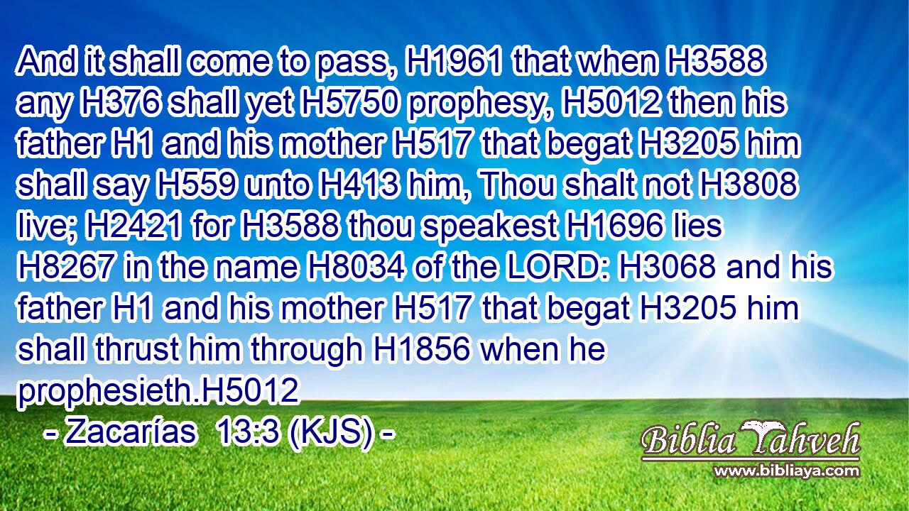 And it shall come to pass, H1961 that when H3588 any H376 shall yet H5750 prophesy, H5012 then his father H1 and his mother H517 that begat H3205 him shall say H559 unto H413 him, Thou shalt not H3808 live; H2421 for H3588 thou speakest H1696 lies H8267 in the name H8034 of the LORD: H3068 and his father H1 and his mother H517 that begat H3205 him shall thrust him through H1856 when he prophesieth.H5012