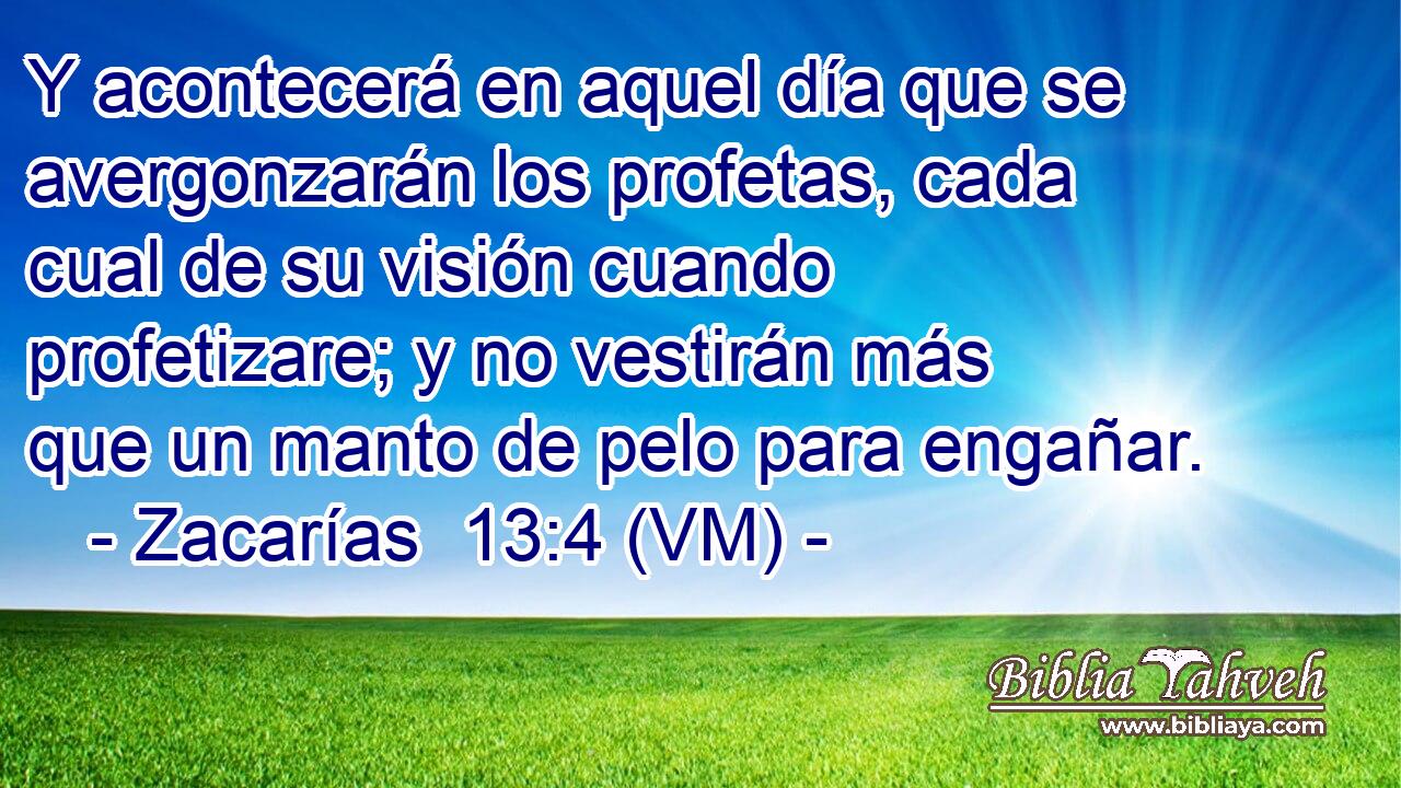  Y acontecerá en aquel día que se avergonzarán los profetas, cada cual de su visión cuando profetizare; y no vestirán más que un manto de pelo para engañar. 