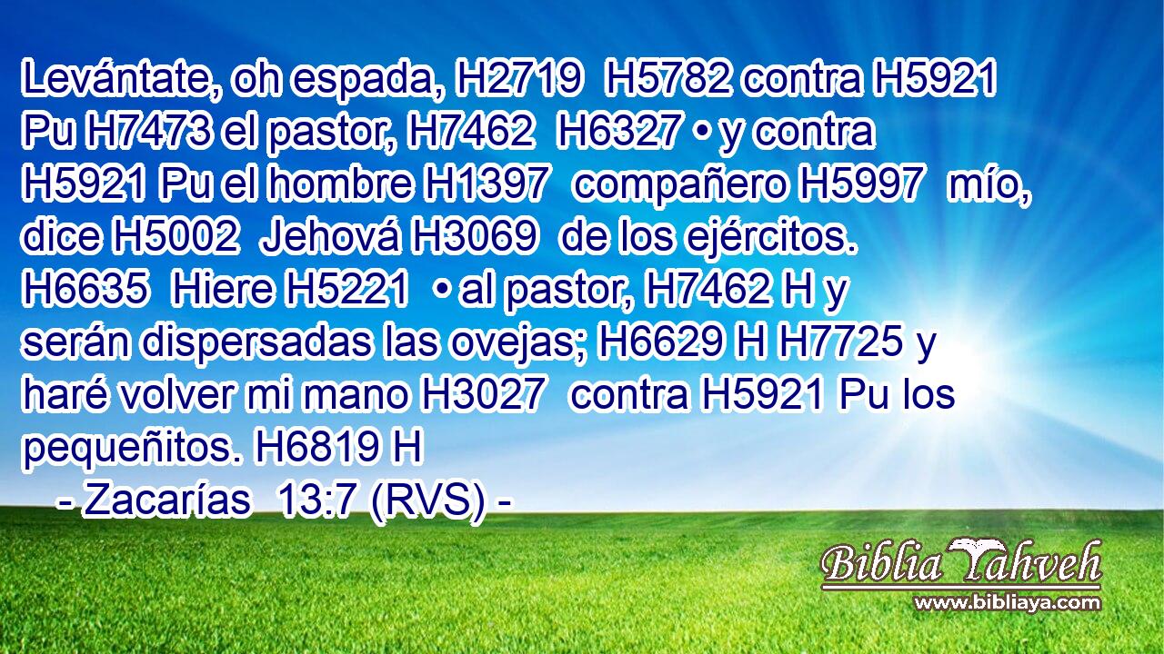Levántate, oh espada, H2719  H5782 contra H5921 Pu H7473 el pastor, H7462  H6327 • y contra H5921 Pu el hombre H1397  compañero H5997  mío, dice H5002  Jehová H3069  de los ejércitos. H6635  Hiere H5221  • al pastor, H7462 H y serán dispersadas las ovejas; H6629 H H7725 y haré volver mi mano H3027  contra H5921 Pu los pequeñitos. H6819 H 