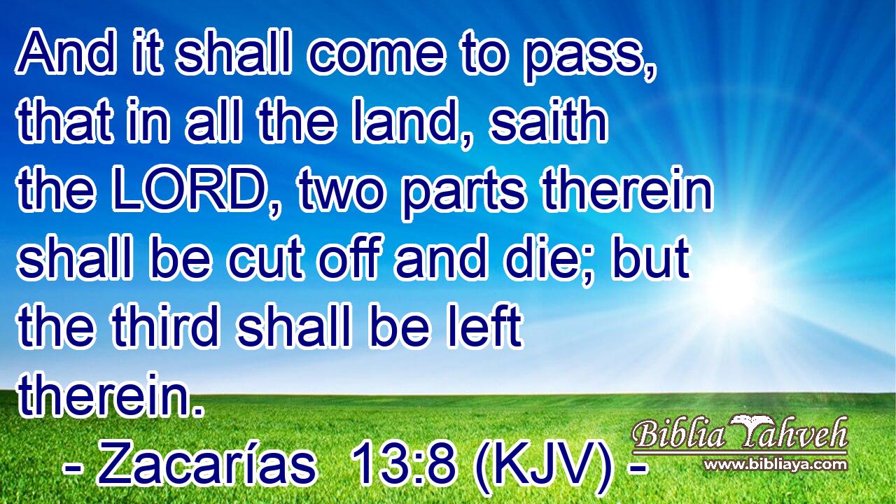And it shall come to pass, that in all the land, saith the LORD, two parts therein shall be cut off and die; but the third shall be left therein.