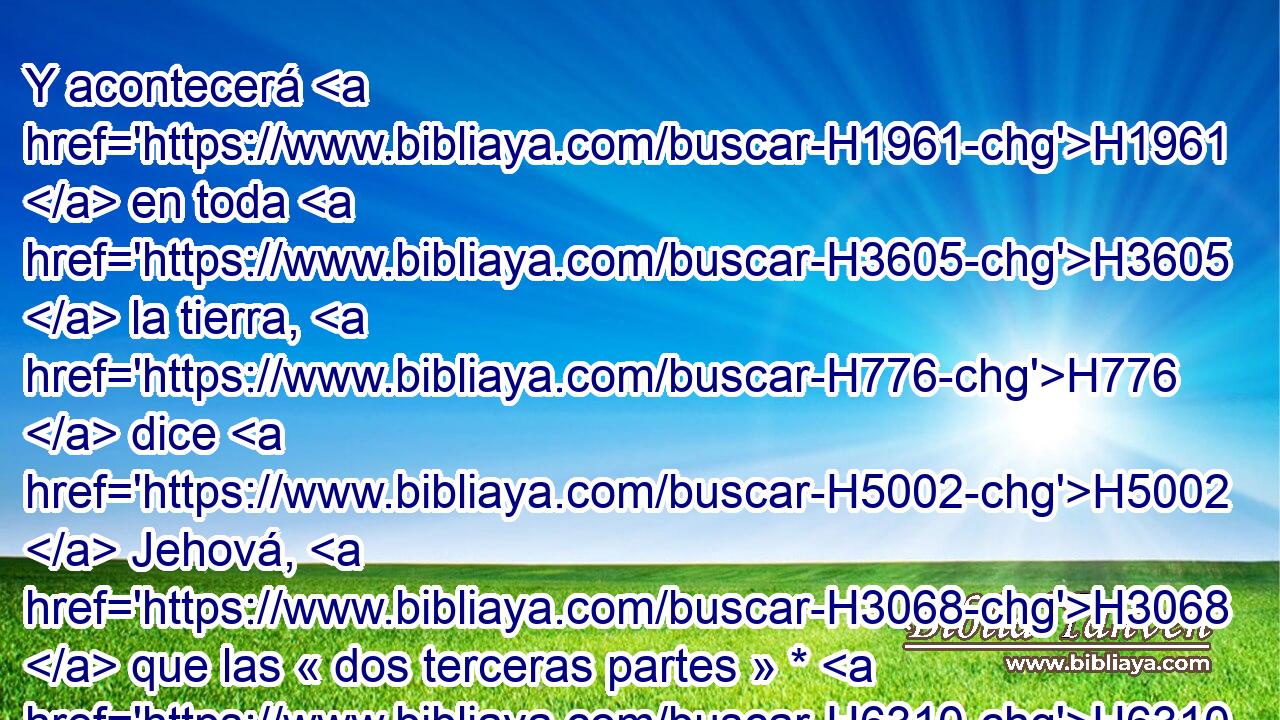 Y acontecerá H1961  en toda H3605  la tierra, H776  dice H5002  Jehová, H3068  que las « dos terceras partes » * H6310 ,  H8147 serán cortadas H3772  en ella, y se perderán; H1478  mas la tercera H7992 H quedará H3498  en ella. 