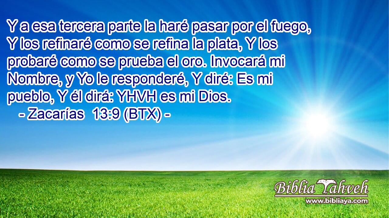 Y a esa tercera parte la haré pasar por el fuego, Y los refinaré como se refina la plata, Y los probaré como se prueba el oro. Invocará mi Nombre, y Yo le responderé, Y diré: Es mi pueblo, Y él dirá: YHVH es mi Dios.
