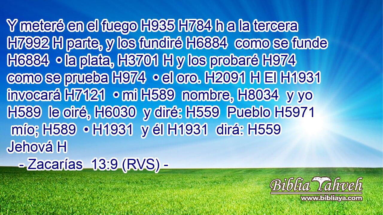 Y meteré en el fuego H935 H784 h a la tercera H7992 H parte, y los fundiré H6884  como se funde H6884  • la plata, H3701 H y los probaré H974  como se prueba H974  • el oro. H2091 H El H1931  invocará H7121  • mi H589  nombre, H8034  y yo H589  le oiré, H6030  y diré: H559  Pueblo H5971  mío; H589  • H1931  y él H1931  dirá: H559  Jehová H