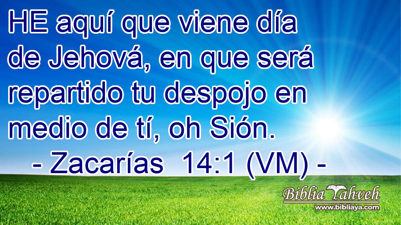  HE aquí que viene día de Jehová, en que será repartido tu despojo en medio de tí, oh Sión. 