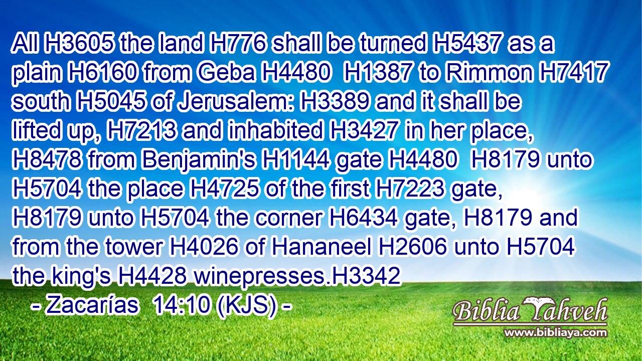 All H3605 the land H776 shall be turned H5437 as a plain H6160 from Geba H4480  H1387 to Rimmon H7417 south H5045 of Jerusalem: H3389 and it shall be lifted up, H7213 and inhabited H3427 in her place, H8478 from Benjamin's H1144 gate H4480  H8179 unto H5704 the place H4725 of the first H7223 gate, H8179 unto H5704 the corner H6434 gate, H8179 and from the tower H4026 of Hananeel H2606 unto H5704 the king's H4428 winepresses.H3342