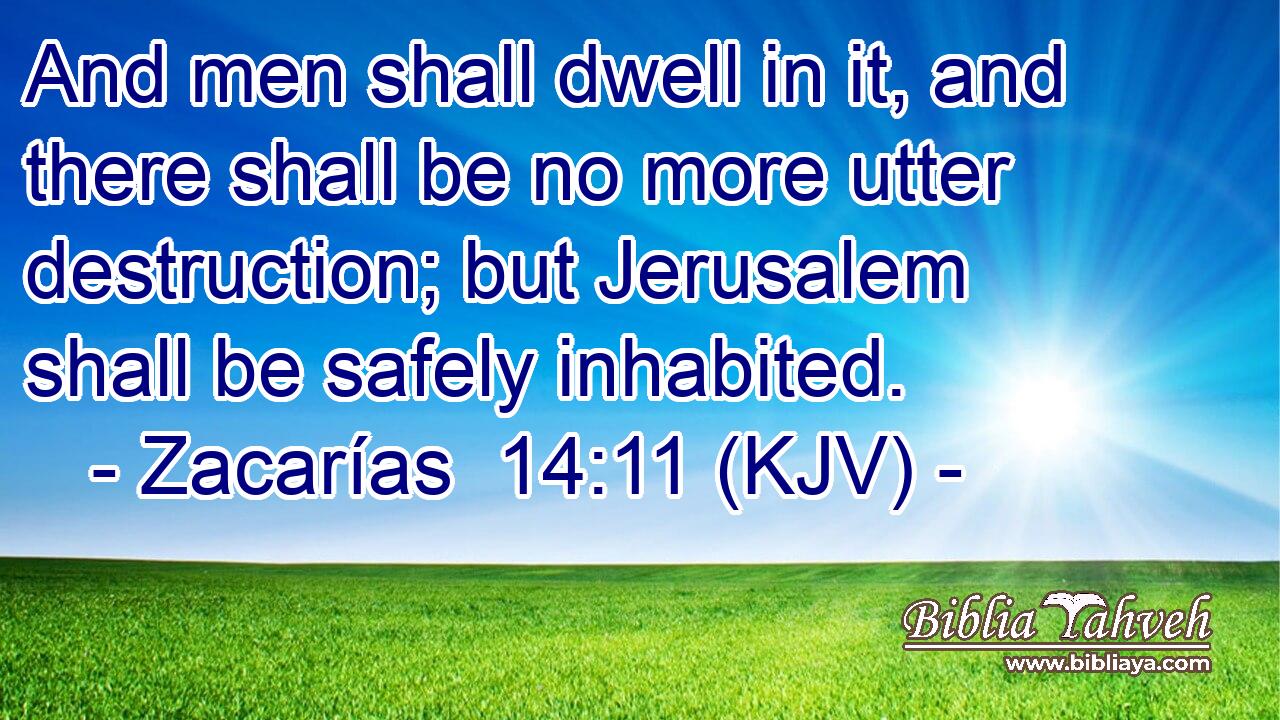 And men shall dwell in it, and there shall be no more utter destruction; but Jerusalem shall be safely inhabited.