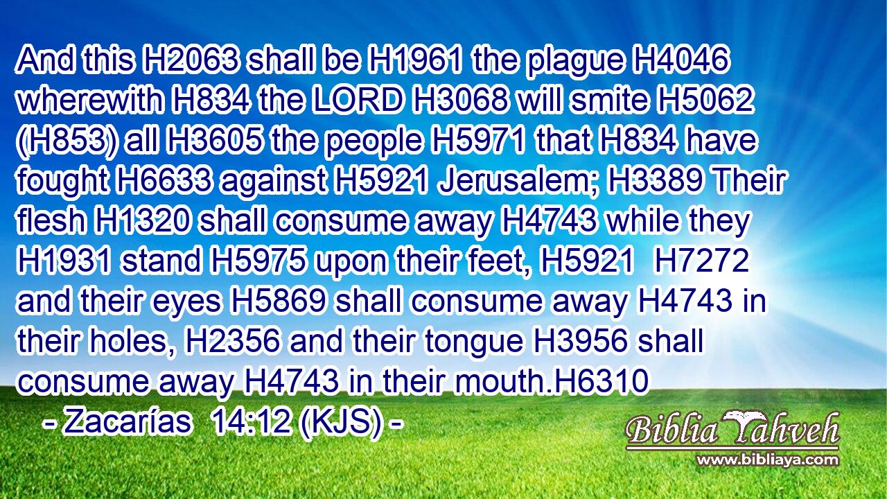 And this H2063 shall be H1961 the plague H4046 wherewith H834 the LORD H3068 will smite H5062 (H853) all H3605 the people H5971 that H834 have fought H6633 against H5921 Jerusalem; H3389 Their flesh H1320 shall consume away H4743 while they H1931 stand H5975 upon their feet, H5921  H7272 and their eyes H5869 shall consume away H4743 in their holes, H2356 and their tongue H3956 shall consume away H4743 in their mouth.H6310