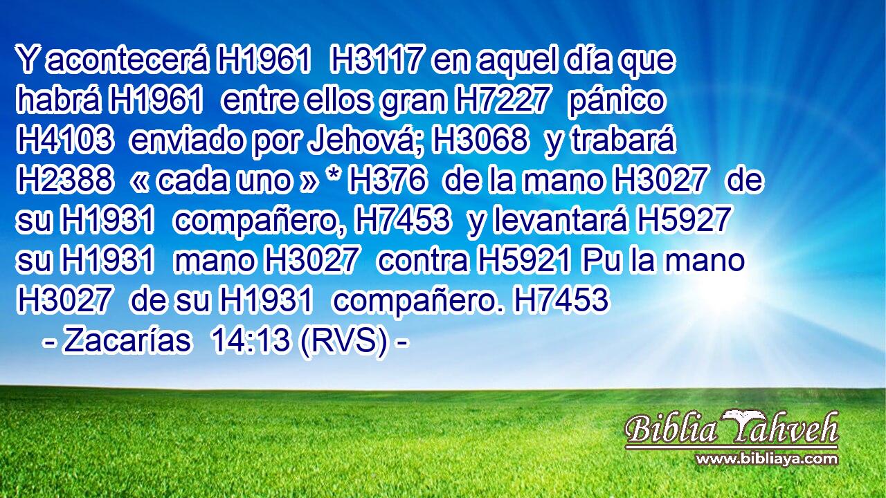 Y acontecerá H1961  H3117 en aquel día que habrá H1961  entre ellos gran H7227  pánico H4103  enviado por Jehová; H3068  y trabará H2388  « cada uno » * H376  de la mano H3027  de su H1931  compañero, H7453  y levantará H5927  su H1931  mano H3027  contra H5921 Pu la mano H3027  de su H1931  compañero. H7453  