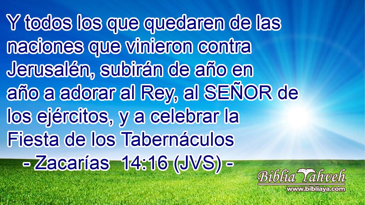 Y todos los que quedaren de las naciones que vinieron contra Jerusalén, subirán de año en año a adorar al Rey, al SEÑOR de los ejércitos, y a celebrar la Fiesta de los Tabernáculos