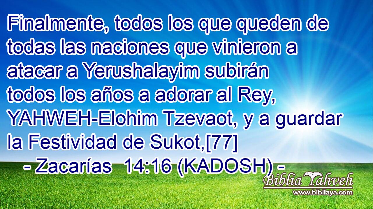  Finalmente, todos los que queden de todas las naciones que vinieron a atacar a Yerushalayim subirán todos los años a adorar al Rey, YAHWEH-Elohim Tzevaot, y a guardar la Festividad de Sukot,[77] 
