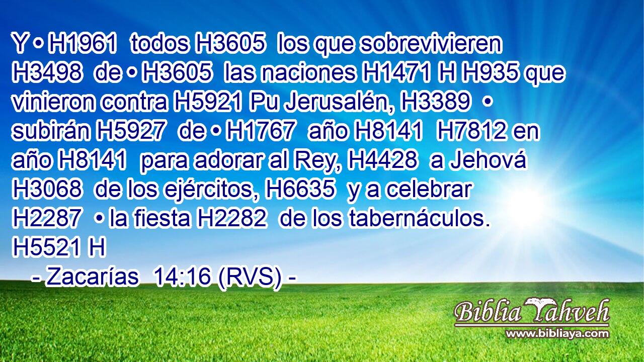 Y • H1961  todos H3605  los que sobrevivieren H3498  de • H3605  las naciones H1471 H H935 que vinieron contra H5921 Pu Jerusalén, H3389  • subirán H5927  de • H1767  año H8141  H7812 en año H8141  para adorar al Rey, H4428  a Jehová H3068  de los ejércitos, H6635  y a celebrar H2287  • la fiesta H2282  de los tabernáculos. H5521 H 