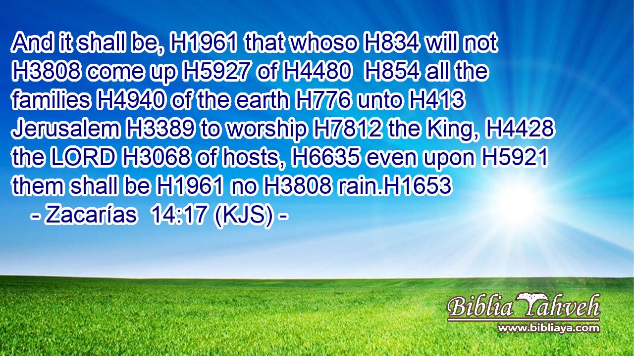 And it shall be, H1961 that whoso H834 will not H3808 come up H5927 of H4480  H854 all the families H4940 of the earth H776 unto H413 Jerusalem H3389 to worship H7812 the King, H4428 the LORD H3068 of hosts, H6635 even upon H5921 them shall be H1961 no H3808 rain.H1653