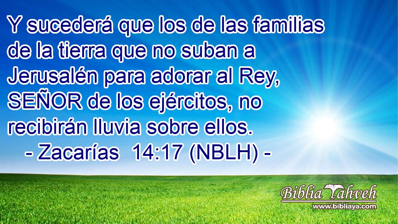  Y sucederá que los de las familias de la tierra que no suban a Jerusalén para adorar al Rey, SEÑOR de los ejércitos, no recibirán lluvia sobre ellos. 