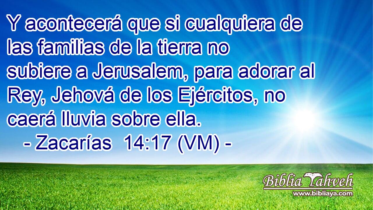  Y acontecerá que si cualquiera de las familias de la tierra no subiere a Jerusalem, para adorar al Rey, Jehová de los Ejércitos, no caerá lluvia sobre ella. 
