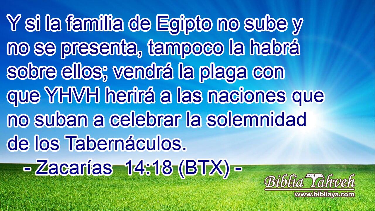 Y si la familia de Egipto no sube y no se presenta, tampoco la habrá sobre ellos; vendrá la plaga con que YHVH herirá a las naciones que no suban a celebrar la solemnidad de los Tabernáculos.