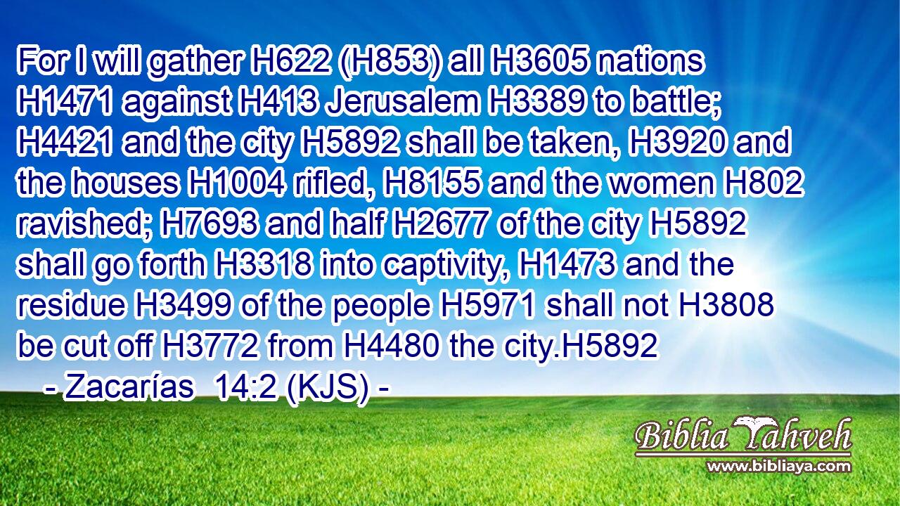 For I will gather H622 (H853) all H3605 nations H1471 against H413 Jerusalem H3389 to battle; H4421 and the city H5892 shall be taken, H3920 and the houses H1004 rifled, H8155 and the women H802 ravished; H7693 and half H2677 of the city H5892 shall go forth H3318 into captivity, H1473 and the residue H3499 of the people H5971 shall not H3808 be cut off H3772 from H4480 the city.H5892