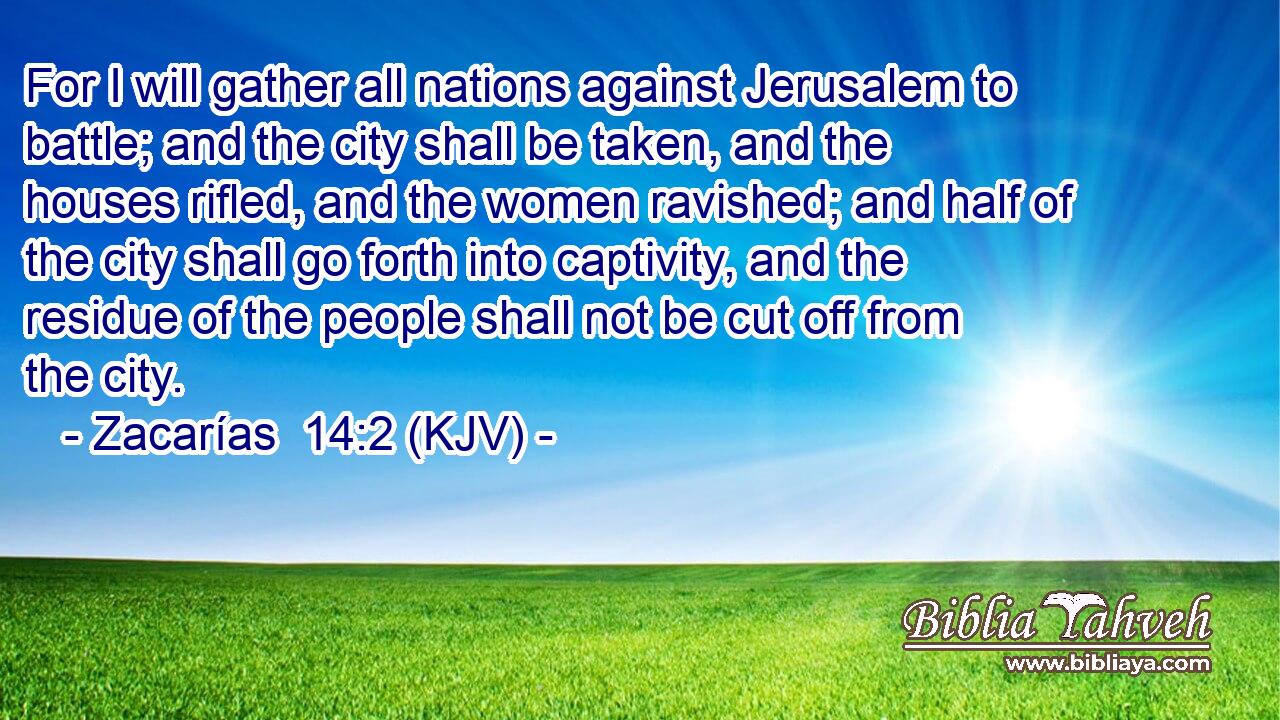 For I will gather all nations against Jerusalem to battle; and the city shall be taken, and the houses rifled, and the women ravished; and half of the city shall go forth into captivity, and the residue of the people shall not be cut off from the city.
