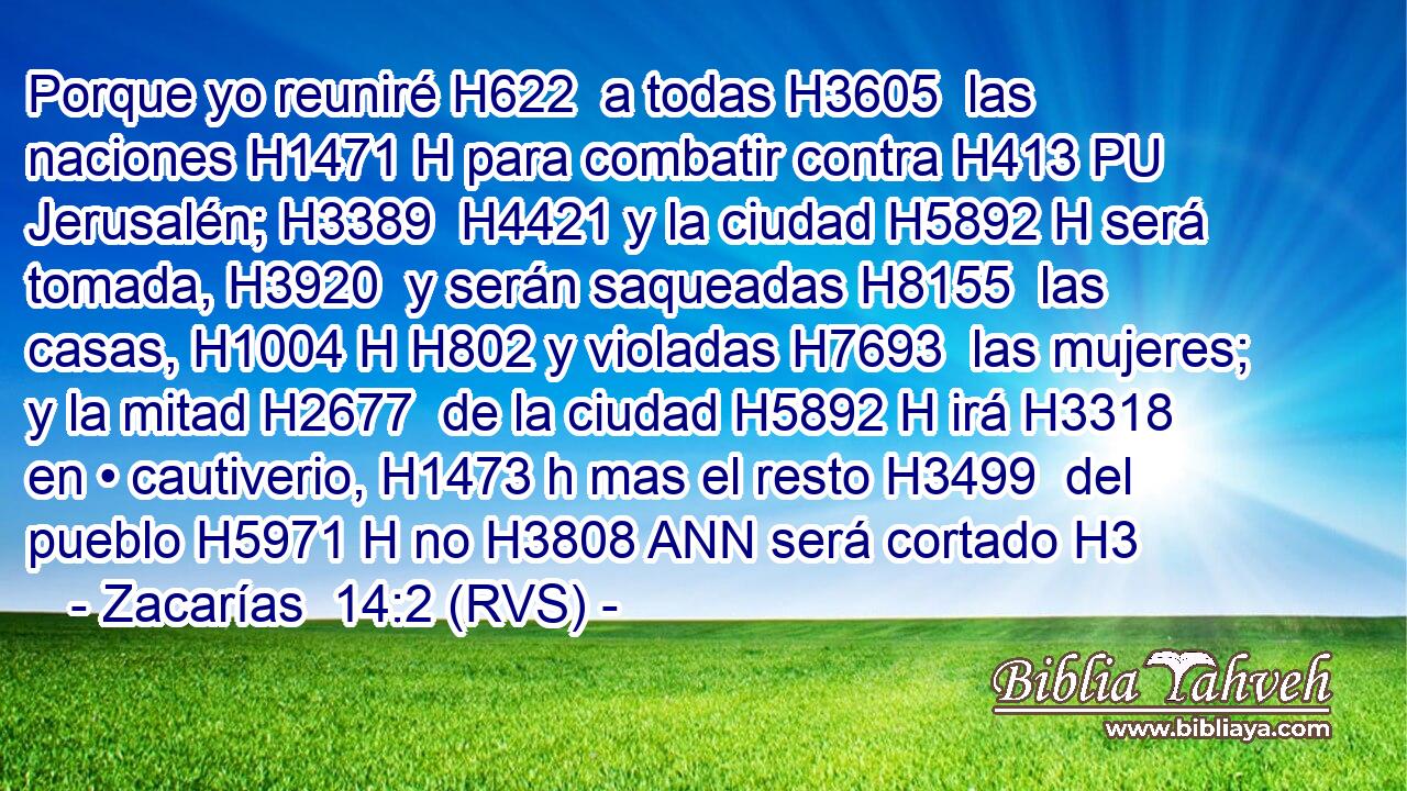 Porque yo reuniré H622  a todas H3605  las naciones H1471 H para combatir contra H413 PU Jerusalén; H3389  H4421 y la ciudad H5892 H será tomada, H3920  y serán saqueadas H8155  las casas, H1004 H H802 y violadas H7693  las mujeres; y la mitad H2677  de la ciudad H5892 H irá H3318  en • cautiverio, H1473 h mas el resto H3499  del pueblo H5971 H no H3808 ANN será cortado H3