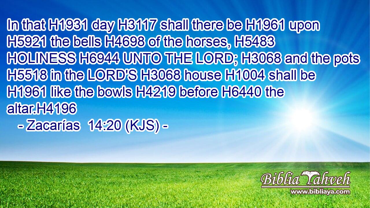 In that H1931 day H3117 shall there be H1961 upon H5921 the bells H4698 of the horses, H5483 HOLINESS H6944 UNTO THE LORD; H3068 and the pots H5518 in the LORD'S H3068 house H1004 shall be H1961 like the bowls H4219 before H6440 the altar.H4196