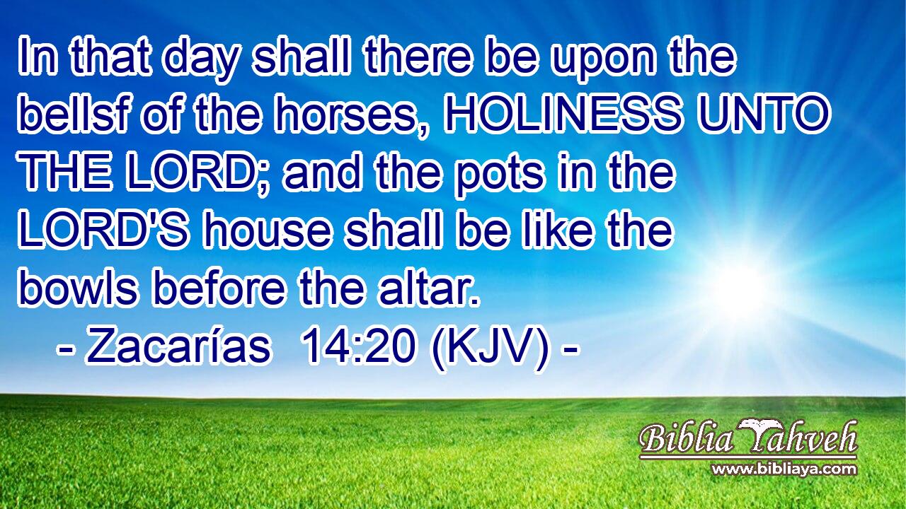 In that day shall there be upon the bellsf of the horses, HOLINESS UNTO THE LORD; and the pots in the LORD'S house shall be like the bowls before the altar.