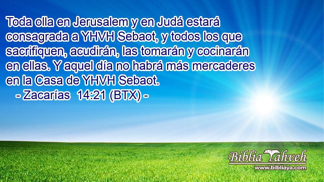 Toda olla en Jerusalem y en Judá estará consagrada a YHVH Sebaot, y todos los que sacrifiquen, acudirán, las tomarán y cocinarán en ellas. Y aquel día no habrá más mercaderes en la Casa de YHVH Sebaot.
