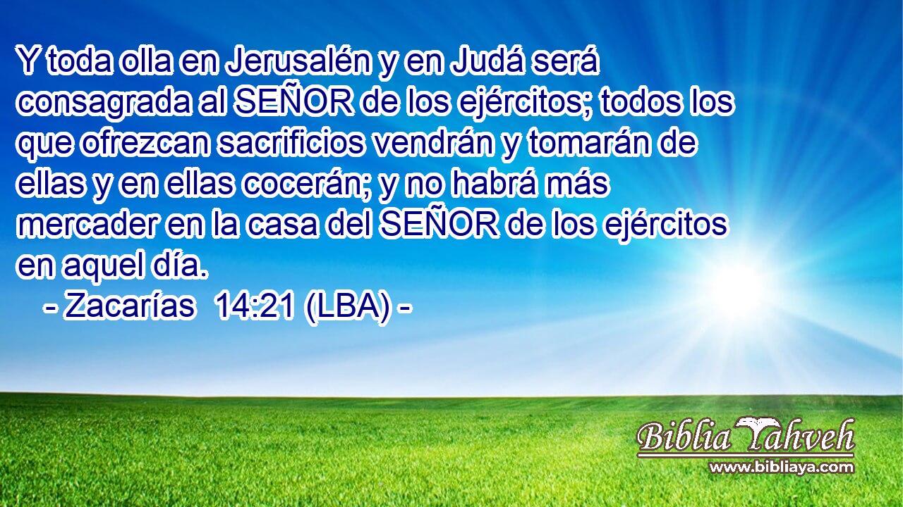 Y toda olla en Jerusalén y en Judá será consagrada al SEÑOR de los ejércitos; todos los que ofrezcan sacrificios vendrán y tomarán de ellas y en ellas cocerán; y no habrá más mercader en la casa del SEÑOR de los ejércitos en aquel día.
