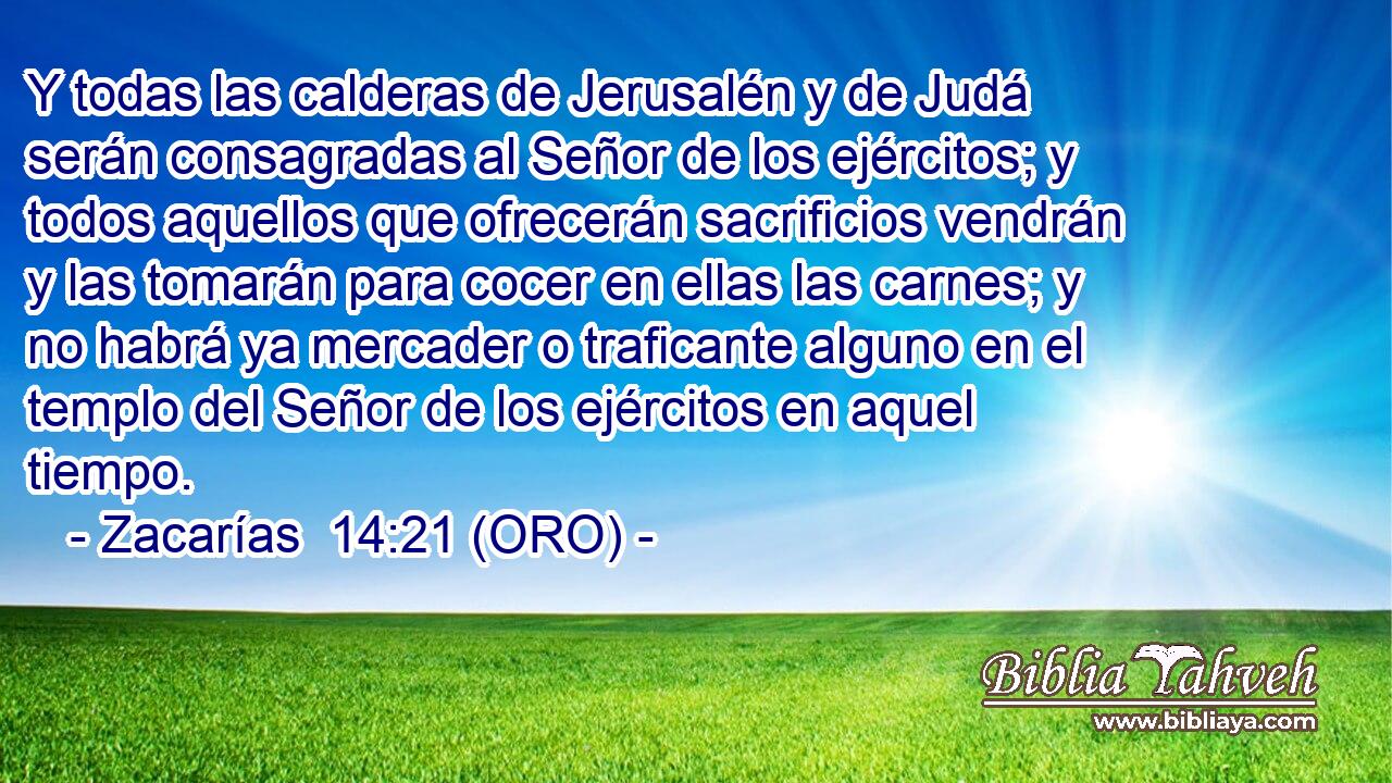  Y todas las calderas de Jerusalén y de Judá serán consagradas al Señor de los ejércitos; y todos aquellos que ofrecerán sacrificios vendrán y las tomarán para cocer en ellas las carnes; y no habrá ya mercader o traficante alguno en el templo del Señor de los ejércitos en aquel tiempo. 