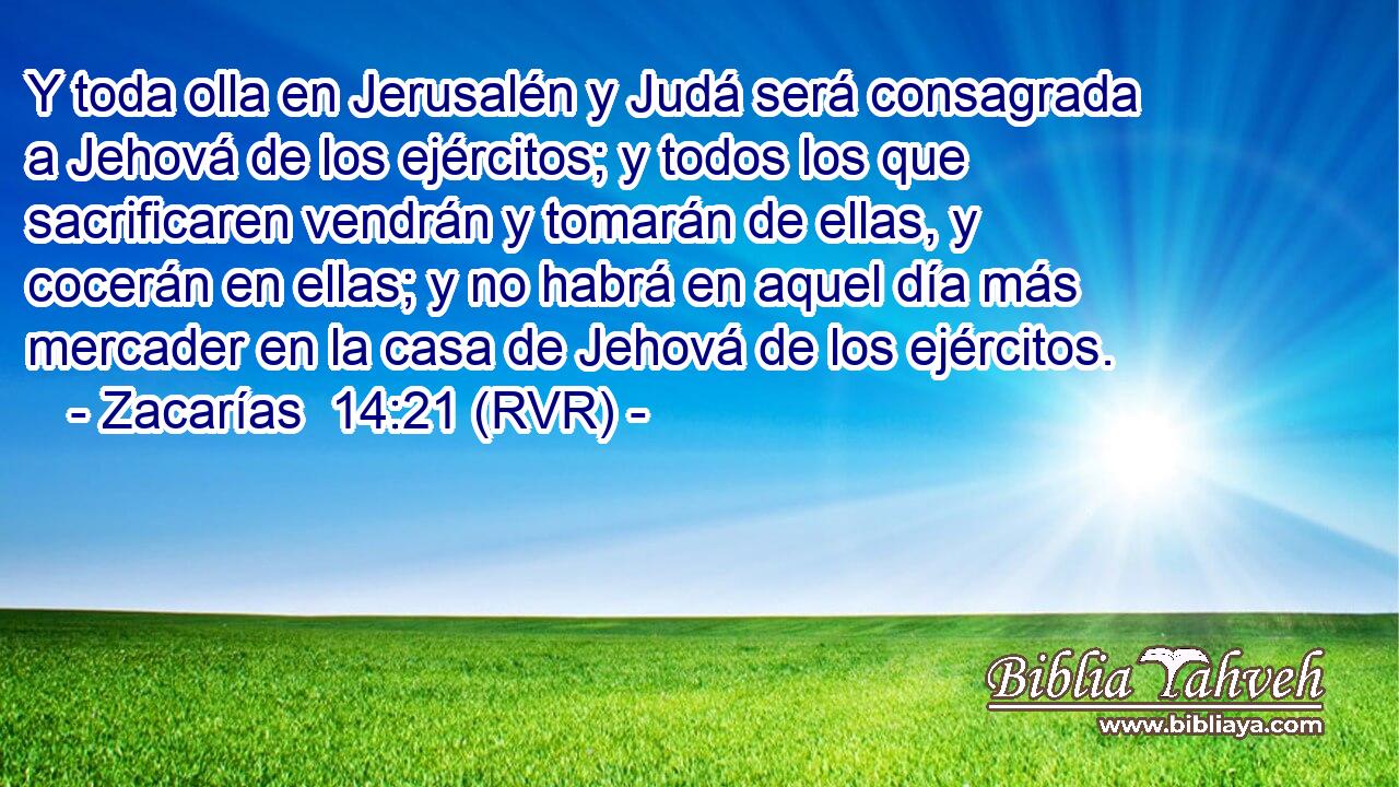 Y toda olla en Jerusalén y Judá será consagrada a Jehová de los ejércitos; y todos los que sacrificaren vendrán y tomarán de ellas, y cocerán en ellas; y no habrá en aquel día más mercader en la casa de Jehová de los ejércitos.