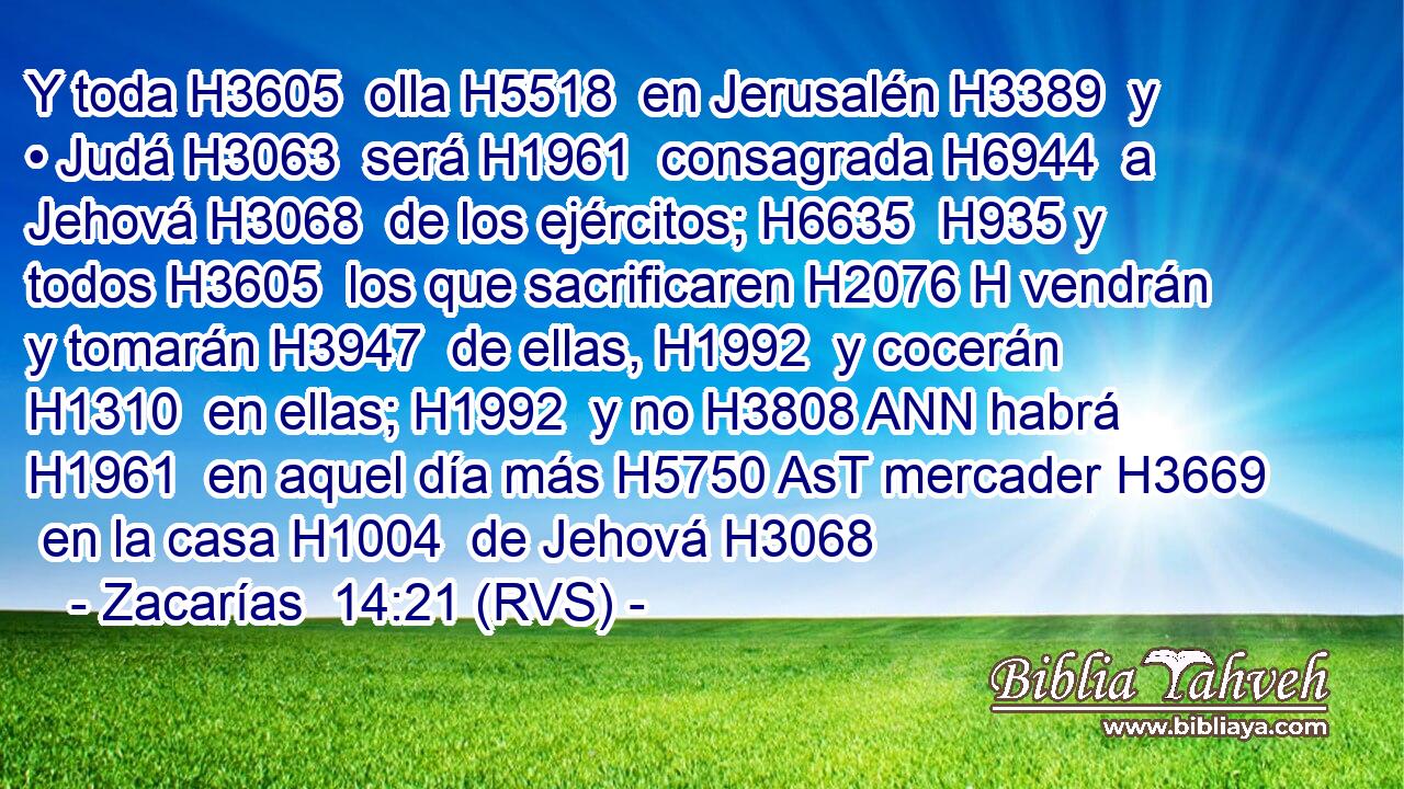 Y toda H3605  olla H5518  en Jerusalén H3389  y • Judá H3063  será H1961  consagrada H6944  a Jehová H3068  de los ejércitos; H6635  H935 y todos H3605  los que sacrificaren H2076 H vendrán y tomarán H3947  de ellas, H1992  y cocerán H1310  en ellas; H1992  y no H3808 ANN habrá H1961  en aquel día más H5750 AsT mercader H3669  en la casa H1004  de Jehová H3068