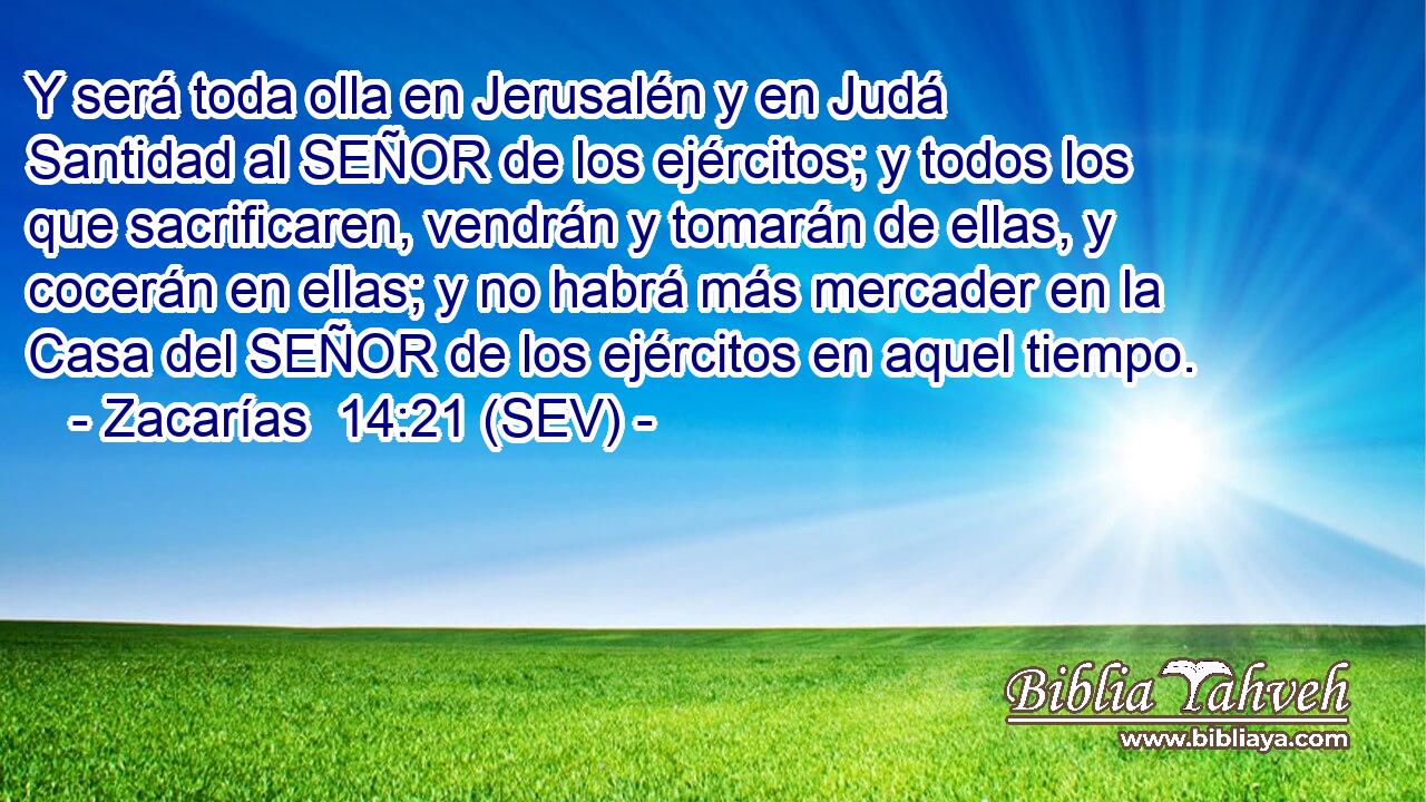 Y será toda olla en Jerusalén y en Judá Santidad al SEÑOR de los ejércitos; y todos los que sacrificaren, vendrán y tomarán de ellas, y cocerán en ellas; y no habrá más mercader en la Casa del SEÑOR de los ejércitos en aquel tiempo.