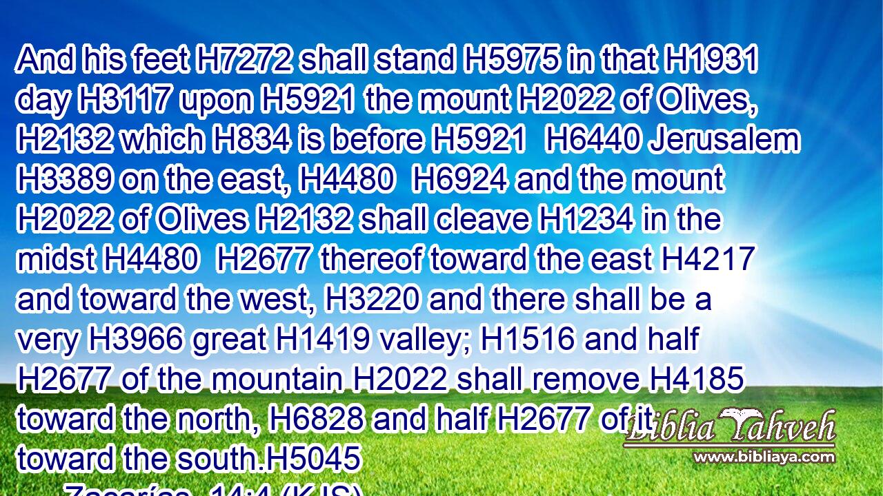 And his feet H7272 shall stand H5975 in that H1931 day H3117 upon H5921 the mount H2022 of Olives, H2132 which H834 is before H5921  H6440 Jerusalem H3389 on the east, H4480  H6924 and the mount H2022 of Olives H2132 shall cleave H1234 in the midst H4480  H2677 thereof toward the east H4217 and toward the west, H3220 and there shall be a very H3966 great H1419 valley; H1516 and half H2677 of the mountain H2022 shall remove H4185 toward the north, H6828 and half H2677 of it toward the south.H5045