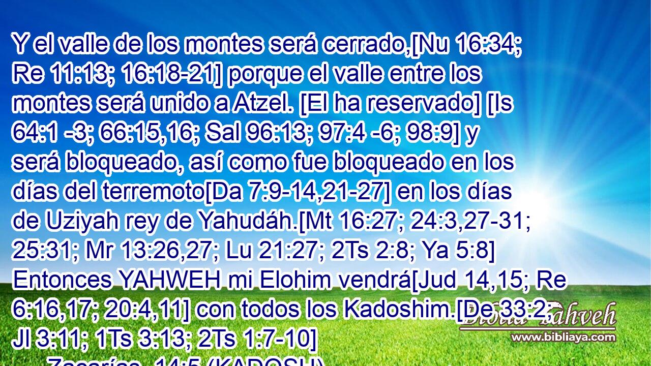  Y el valle de los montes será cerrado,[Nu 16:34; Re 11:13; 16:18-21] porque el valle entre los montes será unido a Atzel. [El ha reservado] [Is 64:1 -3; 66:15,16; Sal 96:13; 97:4 -6; 98:9] y será bloqueado, así como fue bloqueado en los días del terremoto[Da 7:9-14,21-27] en los días de Uziyah rey de Yahudáh.[Mt 16:27; 24:3,27-31; 25:31; Mr 13:26,27; Lu 21:27; 2Ts 2:8; Ya 5:8] Entonces YAHWEH mi Elohim vendrá[Jud 14,15; Re 6:16,17; 20:4,11] con todos los Kadoshim.[De 33:2; Jl 3:11; 1Ts 3:13; 2Ts 1:7-10] 