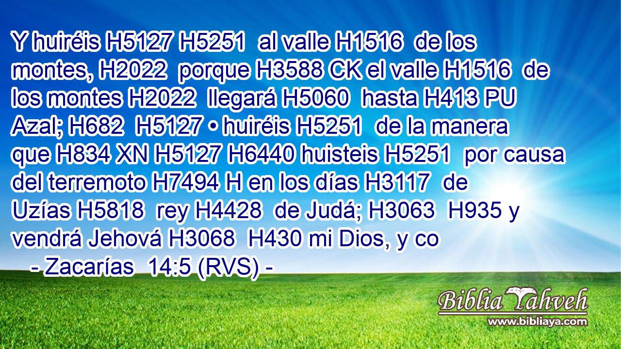 Y huiréis H5127 H5251  al valle H1516  de los montes, H2022  porque H3588 CK el valle H1516  de los montes H2022  llegará H5060  hasta H413 PU Azal; H682  H5127 • huiréis H5251  de la manera que H834 XN H5127 H6440 huisteis H5251  por causa del terremoto H7494 H en los días H3117  de Uzías H5818  rey H4428  de Judá; H3063  H935 y vendrá Jehová H3068  H430 mi Dios, y co