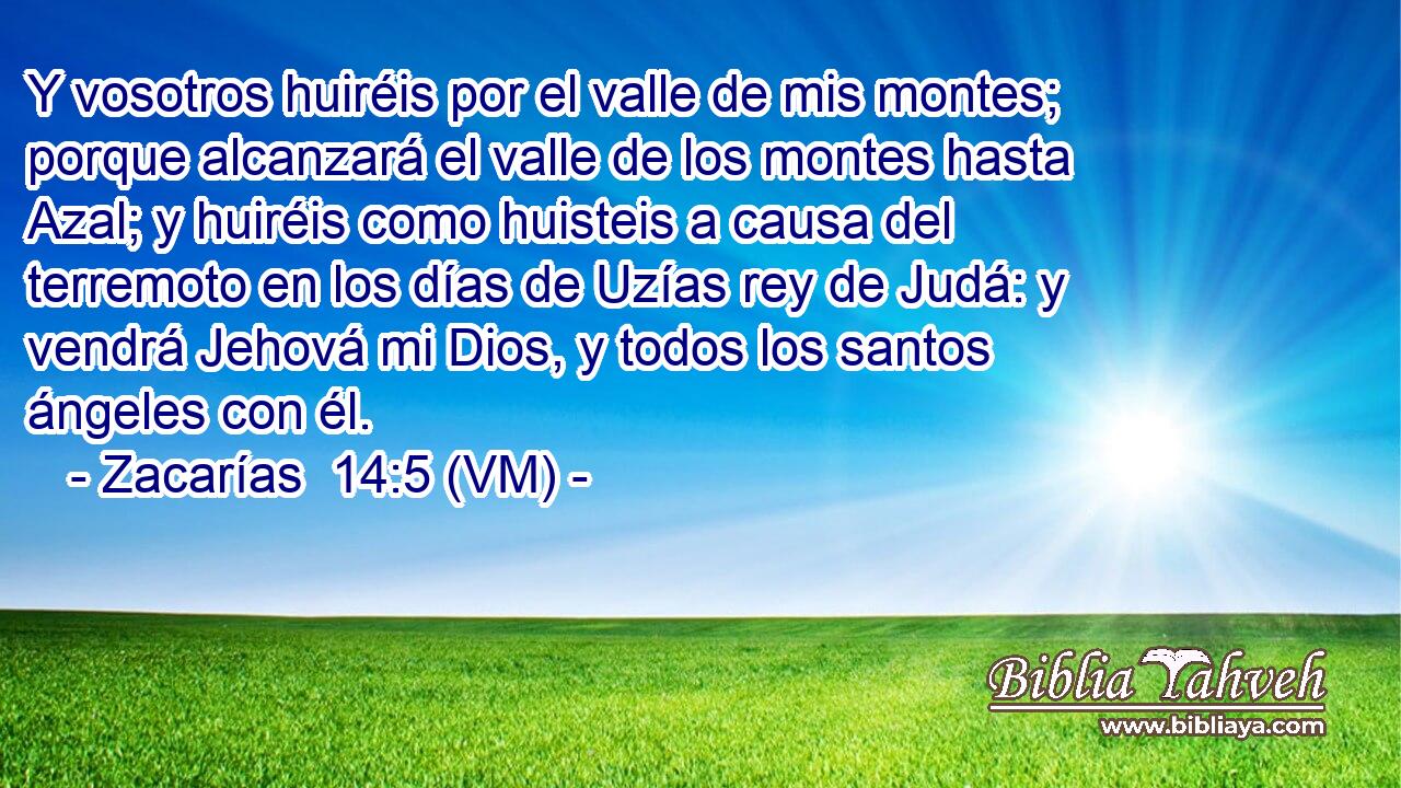  Y vosotros huiréis por el valle de mis montes; porque alcanzará el valle de los montes hasta Azal; y huiréis como huisteis a causa del terremoto en los días de Uzías rey de Judá: y vendrá Jehová mi Dios, y todos los santos ángeles con él. 