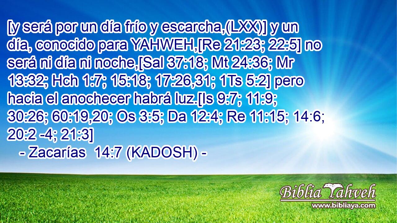  [y será por un día frío y escarcha,(LXX)] y un día, conocido para YAHWEH,[Re 21:23; 22:5] no será ni día ni noche,[Sal 37:18; Mt 24:36; Mr 13:32; Hch 1:7; 15:18; 17:26,31; 1Ts 5:2] pero hacia el anochecer habrá luz.[Is 9:7; 11:9; 30:26; 60:19,20; Os 3:5; Da 12:4; Re 11:15; 14:6; 20:2 -4; 21:3] 