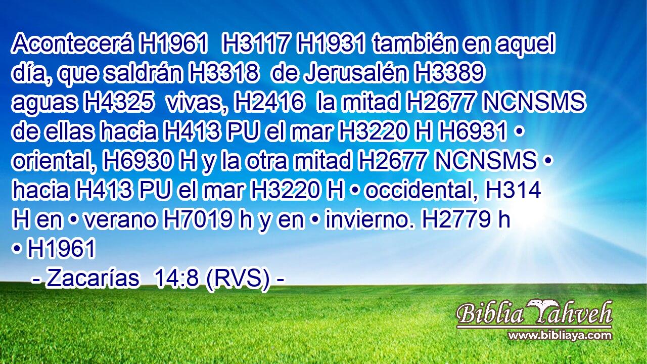 Acontecerá H1961  H3117 H1931 también en aquel día, que saldrán H3318  de Jerusalén H3389  aguas H4325  vivas, H2416  la mitad H2677 NCNSMS de ellas hacia H413 PU el mar H3220 H H6931 • oriental, H6930 H y la otra mitad H2677 NCNSMS • hacia H413 PU el mar H3220 H • occidental, H314 H en • verano H7019 h y en • invierno. H2779 h • H1961  