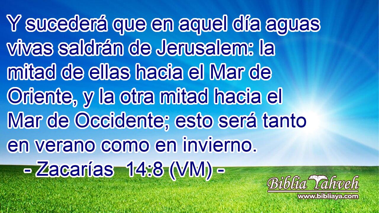  Y sucederá que en aquel día aguas vivas saldrán de Jerusalem: la mitad de ellas hacia el Mar de Oriente, y la otra mitad hacia el Mar de Occidente; esto será tanto en verano como en invierno. 