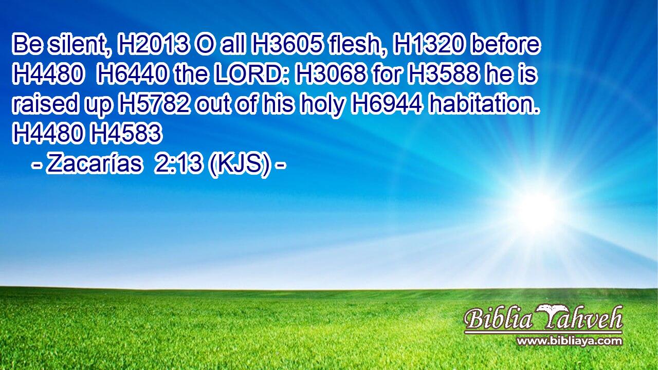 Be silent, H2013 O all H3605 flesh, H1320 before H4480  H6440 the LORD: H3068 for H3588 he is raised up H5782 out of his holy H6944 habitation. H4480 H4583