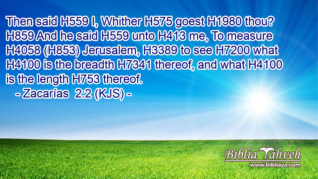 Then said H559 I, Whither H575 goest H1980 thou? H859 And he said H559 unto H413 me, To measure H4058 (H853) Jerusalem, H3389 to see H7200 what H4100 is the breadth H7341 thereof, and what H4100 is the length H753 thereof.