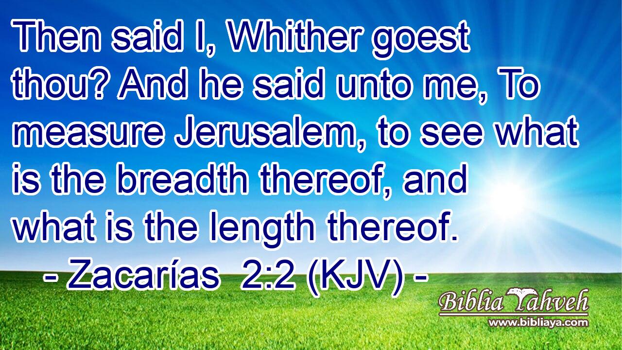 Then said I, Whither goest thou? And he said unto me, To measure Jerusalem, to see what is the breadth thereof, and what is the length thereof.