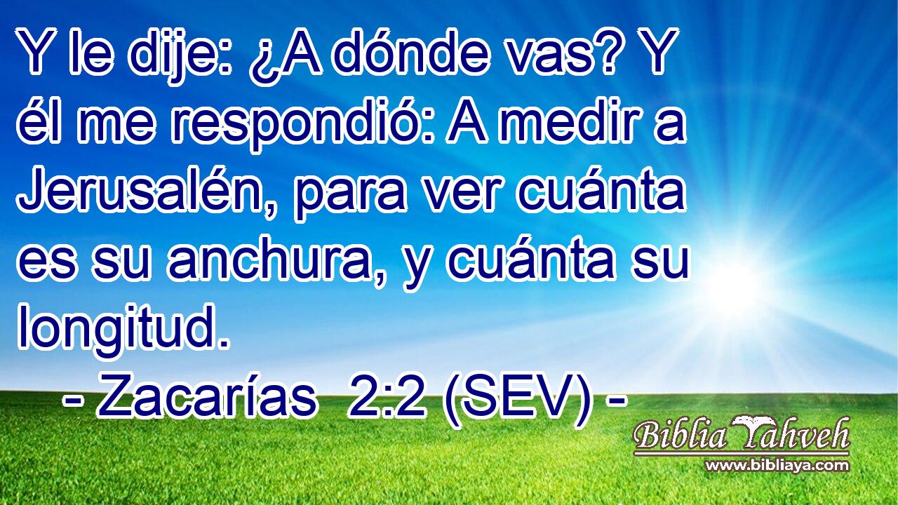 Y le dije: ¿A dónde vas? Y él me respondió: A medir a Jerusalén, para ver cuánta es su anchura, y cuánta su longitud.