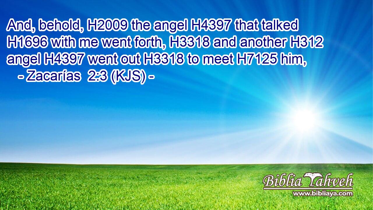 And, behold, H2009 the angel H4397 that talked H1696 with me went forth, H3318 and another H312 angel H4397 went out H3318 to meet H7125 him,