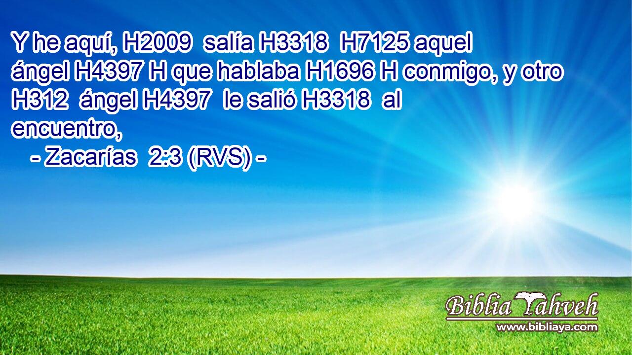 Y he aquí, H2009  salía H3318  H7125 aquel ángel H4397 H que hablaba H1696 H conmigo, y otro H312  ángel H4397  le salió H3318  al encuentro, 