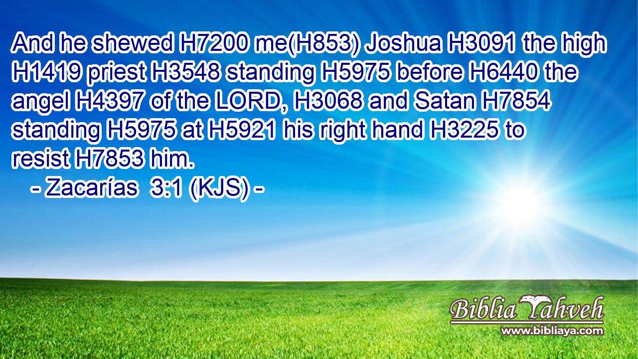 And he shewed H7200 me(H853) Joshua H3091 the high H1419 priest H3548 standing H5975 before H6440 the angel H4397 of the LORD, H3068 and Satan H7854 standing H5975 at H5921 his right hand H3225 to resist H7853 him.